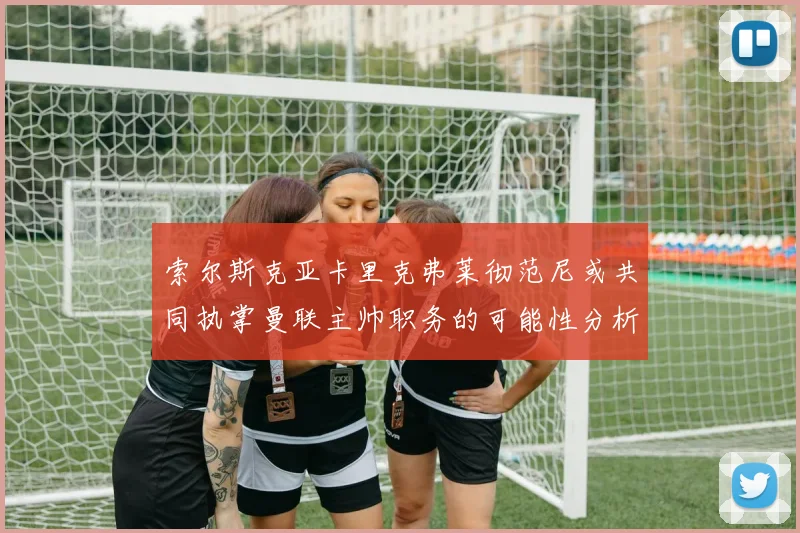 索尔斯克亚卡里克弗莱彻范尼或共同执掌曼联主帅职务的可能性分析