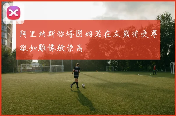 阿里纳斯称塔图姆若在灰熊将受尊敬如雕像般崇高