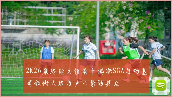 2K26最终能力值前十揭晓SGA与约基奇领衔文班与卢卡紧随其后
