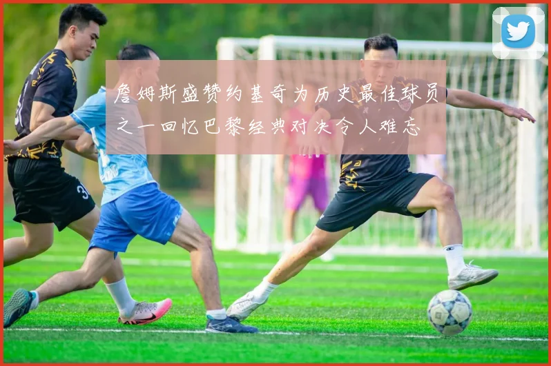 詹姆斯盛赞约基奇为历史最佳球员之一回忆巴黎经典对决令人难忘