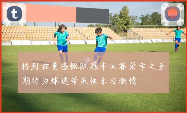 格列兹曼感慨欧冠半决赛荣幸之至期待为球迷带来快乐与激情