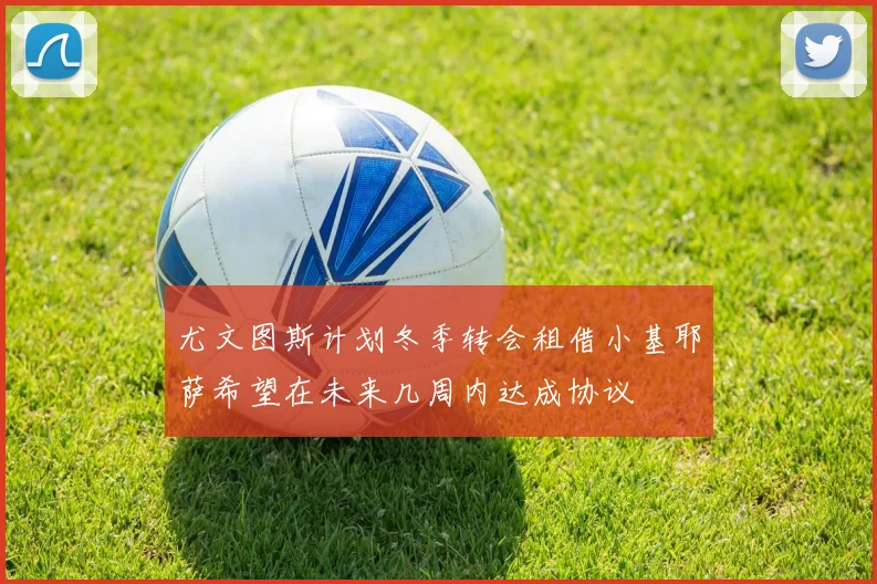 尤文图斯计划冬季转会租借小基耶萨希望在未来几周内达成协议