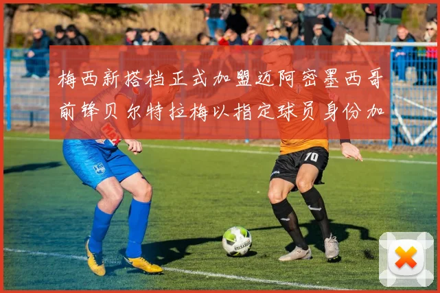 梅西新搭档正式加盟迈阿密墨西哥前锋贝尔特拉梅以指定球员身份加盟