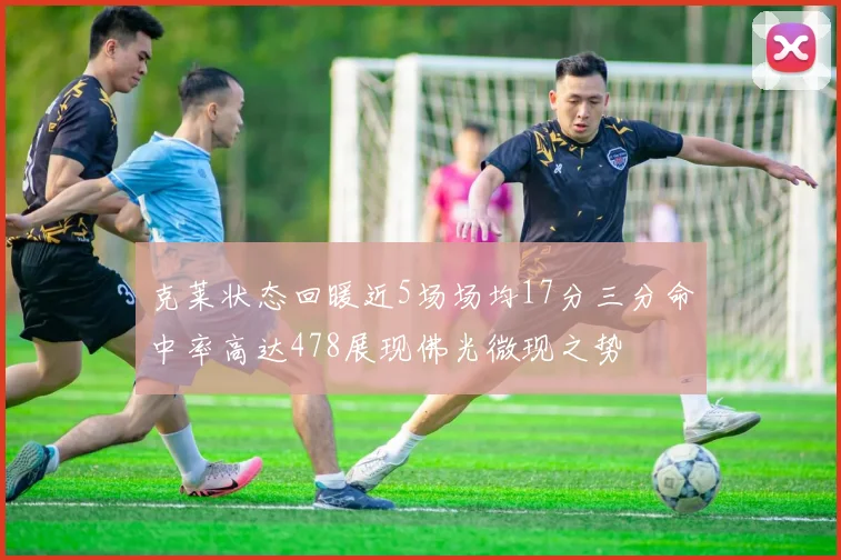 克莱状态回暖近5场场均17分三分命中率高达478展现佛光微现之势