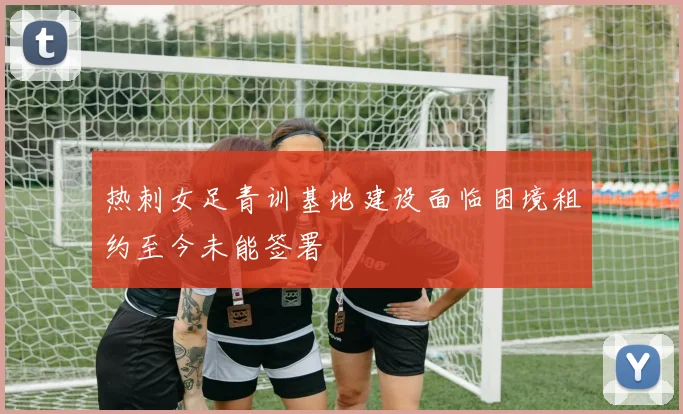 热刺女足青训基地建设面临困境租约至今未能签署