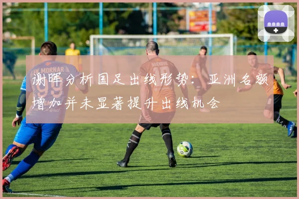 谢晖分析国足出线形势：亚洲名额增加并未显著提升出线机会