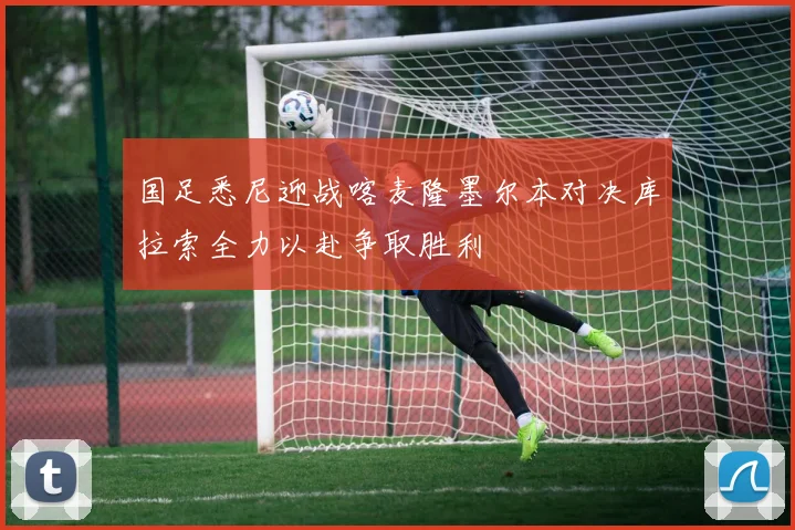 国足悉尼迎战喀麦隆墨尔本对决库拉索全力以赴争取胜利