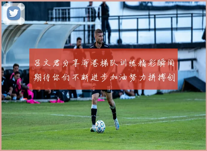 吕文君分享海港梯队训练精彩瞬间期待你们不断进步加油努力拼搏创造辉煌