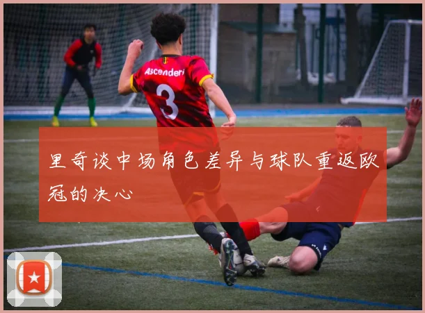 里奇谈中场角色差异与球队重返欧冠的决心