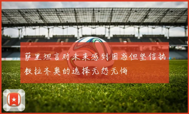 萨里坦言对未来感到困惑但坚信执教拉齐奥的选择无怨无悔