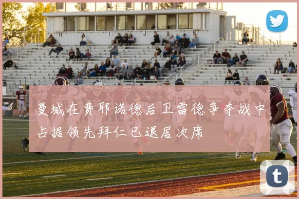 曼城在费耶诺德后卫雷德争夺战中占据领先拜仁已退居次席