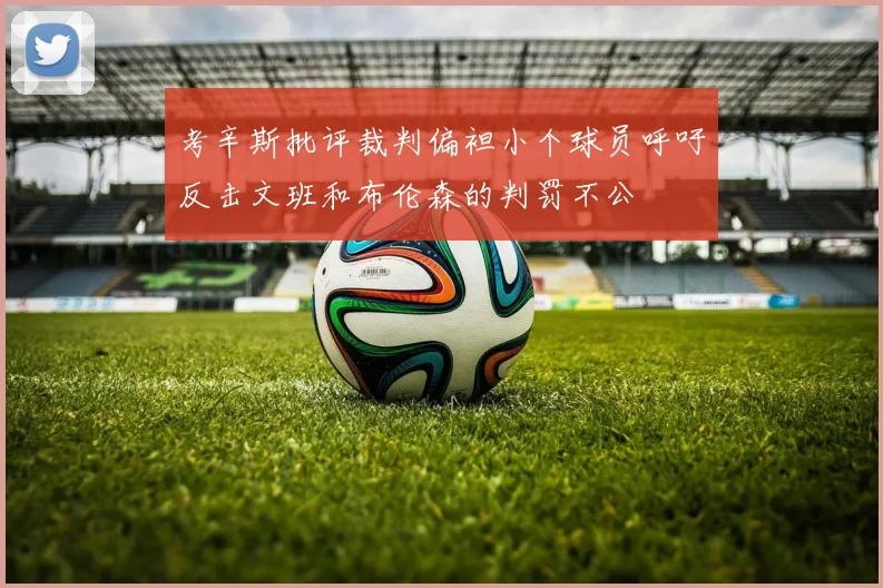 考辛斯批评裁判偏袒小个球员呼吁反击文班和布伦森的判罚不公